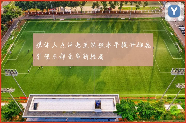 媒体人点评老里执教水平提升雄鹿引领东部竞争新格局