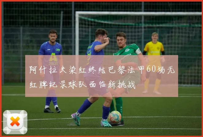 阿什拉夫染红终结巴黎法甲60场无红牌纪录球队面临新挑战