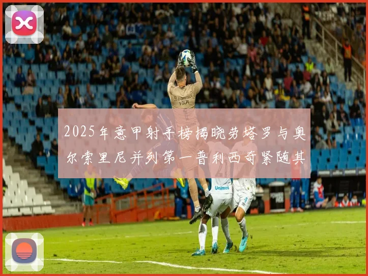 2025年意甲射手榜揭晓劳塔罗与奥尔索里尼并列第一普利西奇紧随其后
