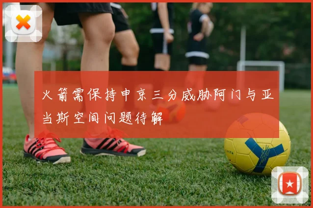 火箭需保持申京三分威胁阿门与亚当斯空间问题待解