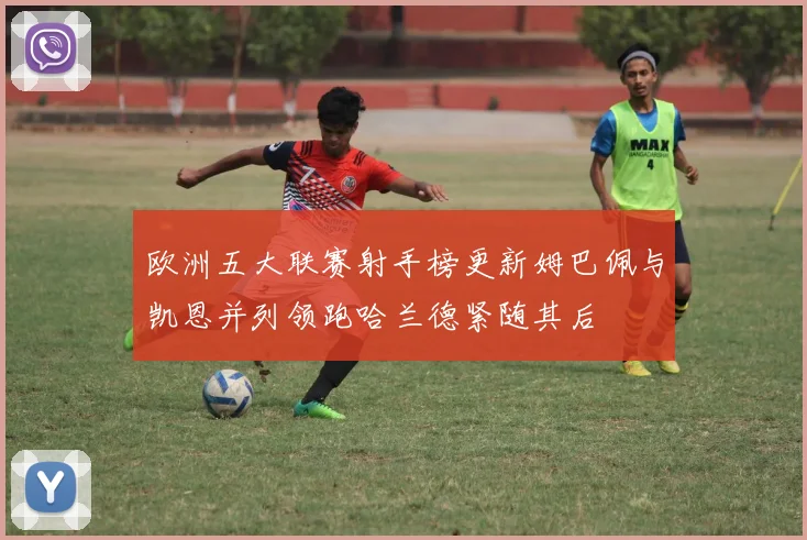 欧洲五大联赛射手榜更新姆巴佩与凯恩并列领跑哈兰德紧随其后