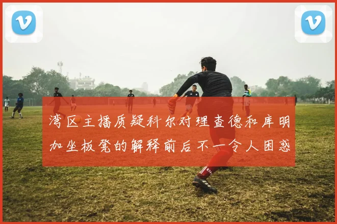 湾区主播质疑科尔对理查德和库明加坐板凳的解释前后不一令人困惑