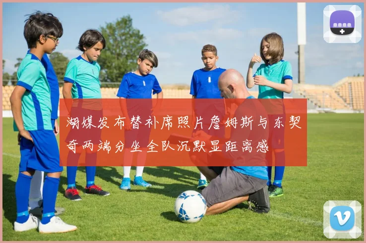 湖媒发布替补席照片詹姆斯与东契奇两端分坐全队沉默显距离感