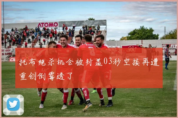 托布绝杀机会被封盖03秒空接再遭重创倒霉透了