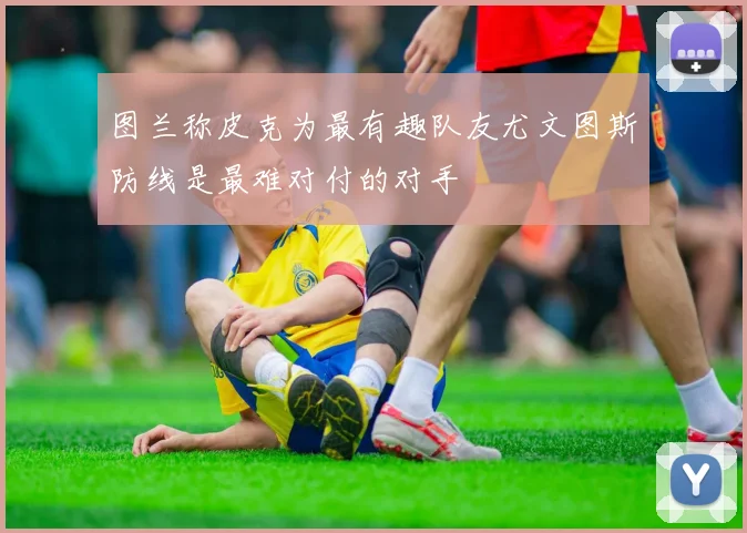 图兰称皮克为最有趣队友尤文图斯防线是最难对付的对手