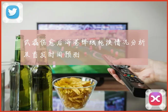 武磊伤愈后海港锋线轮换情况分析及首发时间预测