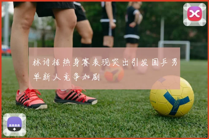 林诗栋热身赛表现突出引发国乒男单新人竞争加剧